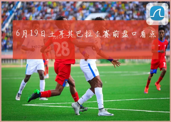 6月19日土耳其巴拉圭赛前盘口看点
