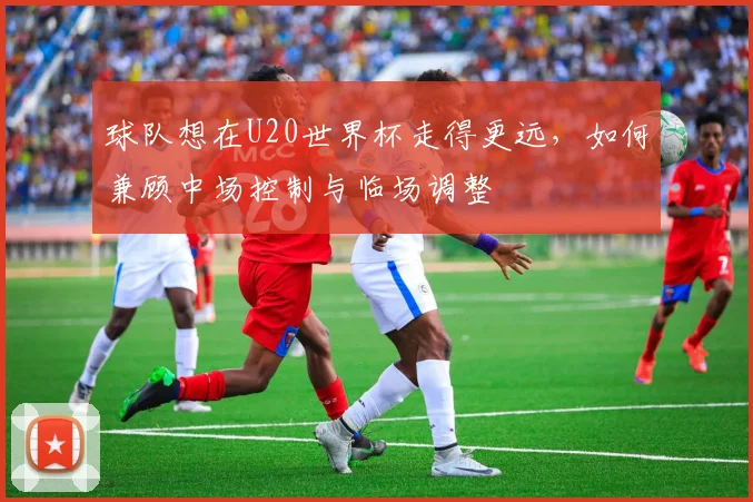 球队想在U20世界杯走得更远,如何兼顾中场控制与临场调整