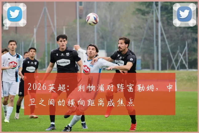 2026英超：利物浦对阵富勒姆，中卫之间的横向距离成焦点