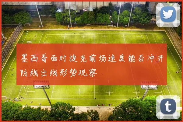 墨西哥面对捷克前场速度能否冲开防线出线形势观察
