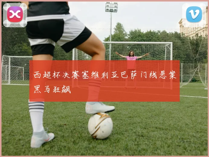 西超杯决赛塞维利亚巴萨门线悬案黑马狂飙