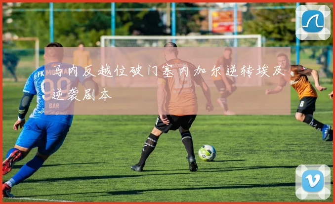马内反越位破门塞内加尔逆转埃及逆袭剧本
